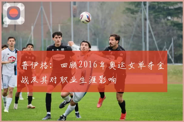 普伊格：回顾2016年奥运女单夺金战及其对职业生涯影响