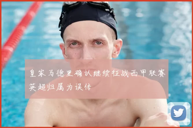 皇家马德里确认继续征战西甲联赛英超归属为误传