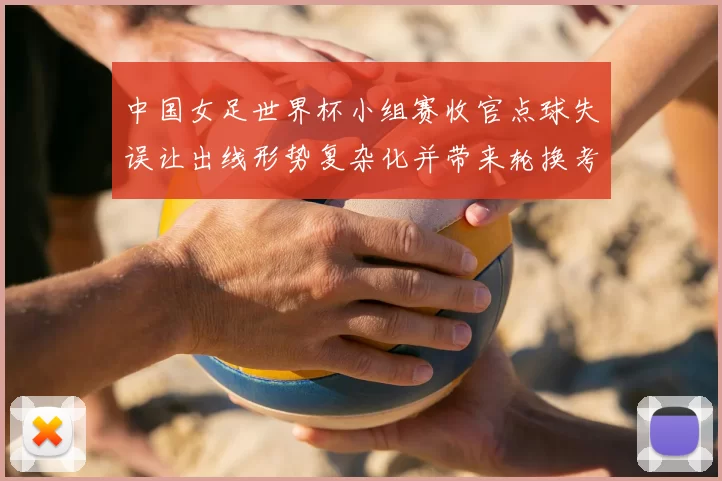中国女足世界杯小组赛收官点球失误让出线形势复杂化并带来轮换考验