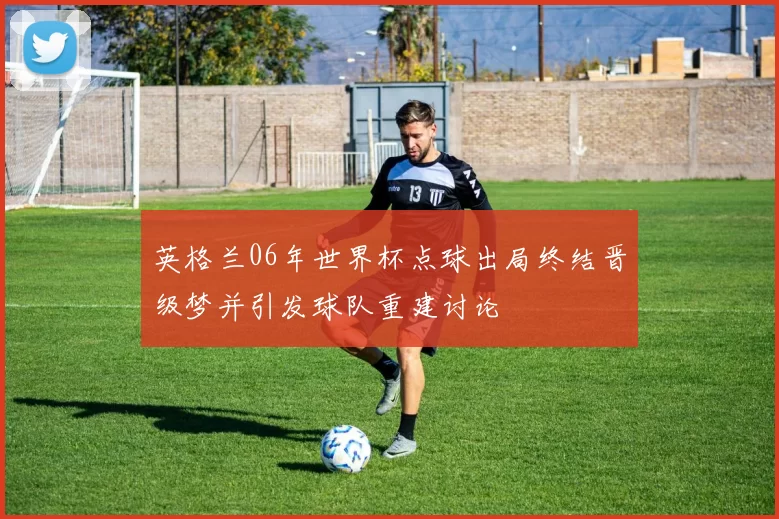 英格兰06年世界杯点球出局终结晋级梦并引发球队重建讨论