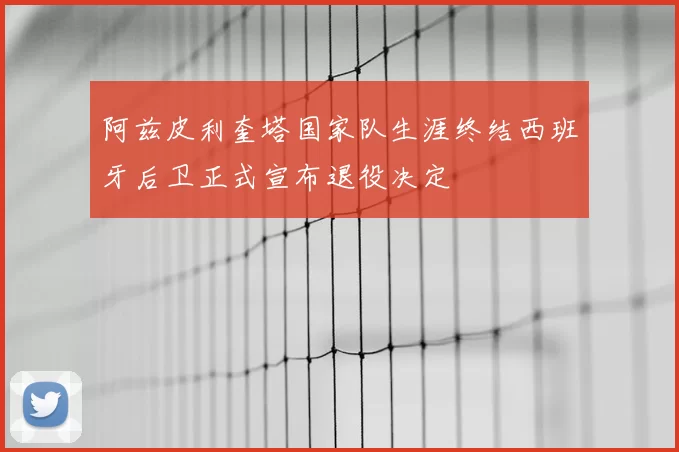 阿兹皮利奎塔国家队生涯终结西班牙后卫正式宣布退役决定
