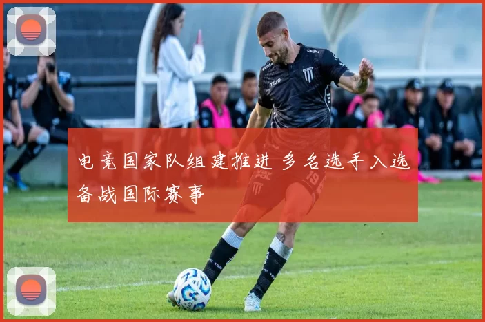 电竞国家队组建推进 多名选手入选备战国际赛事