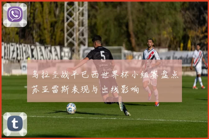 乌拉圭战平巴西世界杯小组赛盘点苏亚雷斯表现与出线影响