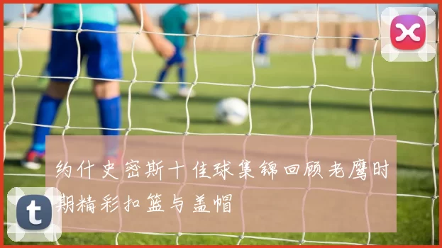 约什史密斯十佳球集锦回顾老鹰时期精彩扣篮与盖帽