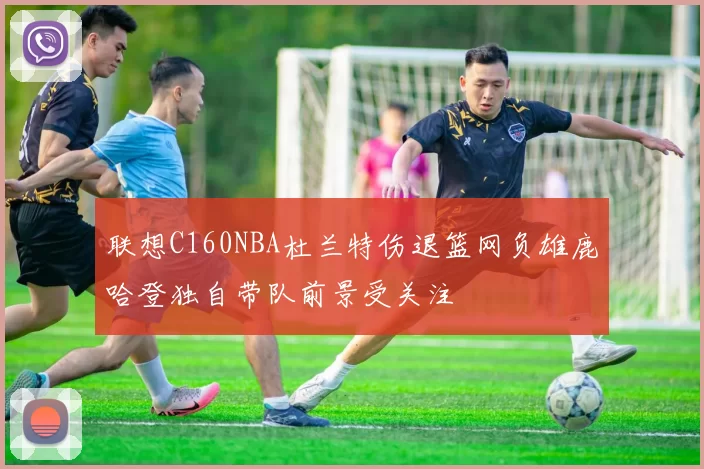 联想C160NBA杜兰特伤退篮网负雄鹿哈登独自带队前景受关注