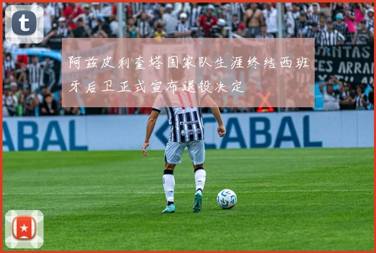 阿兹皮利奎塔国家队生涯终结西班牙后卫正式宣布退役决定