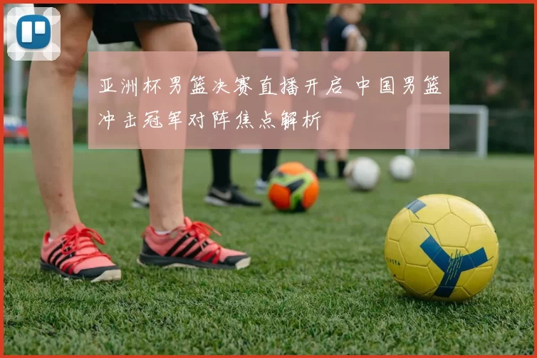 亚洲杯男篮决赛直播开启 中国男篮冲击冠军对阵焦点解析