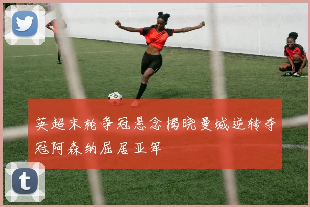 英超末轮争冠悬念揭晓曼城逆转夺冠阿森纳屈居亚军