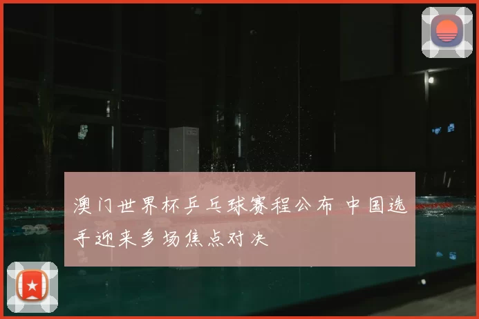 澳门世界杯乒乓球赛程公布 中国选手迎来多场焦点对决