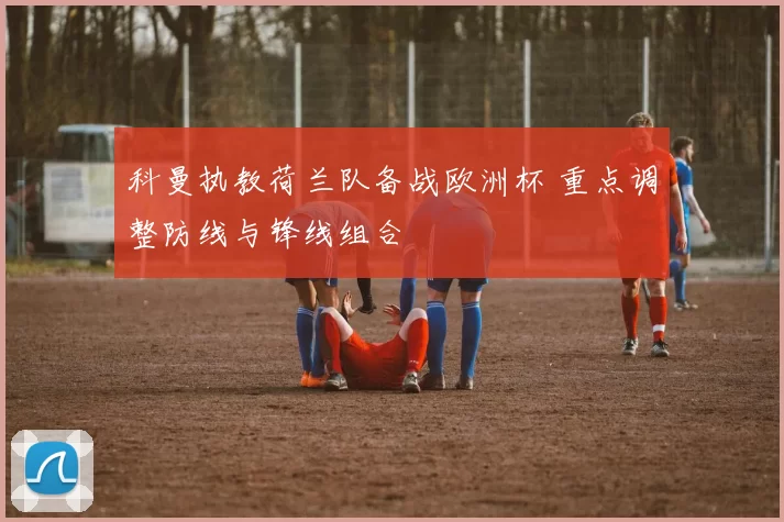 科曼执教荷兰队备战欧洲杯 重点调整防线与锋线组合