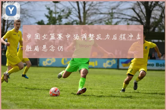 中国女篮赛中场调整发力后程冲击胜局悬念仍