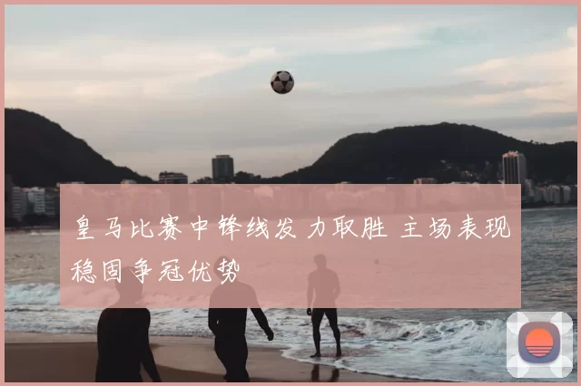 皇马比赛中锋线发力取胜 主场表现稳固争冠优势