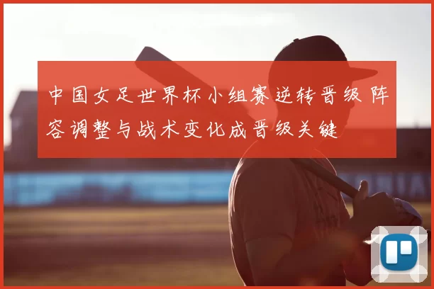 中国女足世界杯小组赛逆转晋级 阵容调整与战术变化成晋级关键
