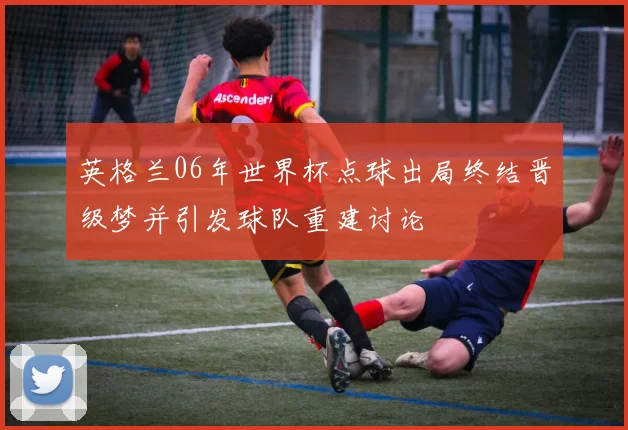 英格兰06年世界杯点球出局终结晋级梦并引发球队重建讨论