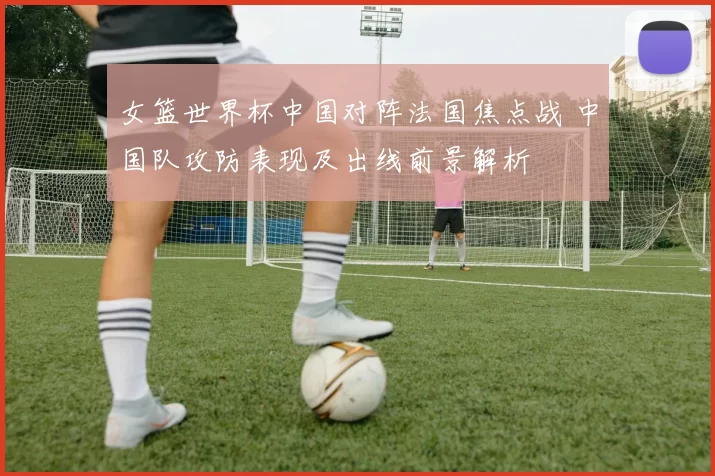 女篮世界杯中国对阵法国焦点战 中国队攻防表现及出线前景解析