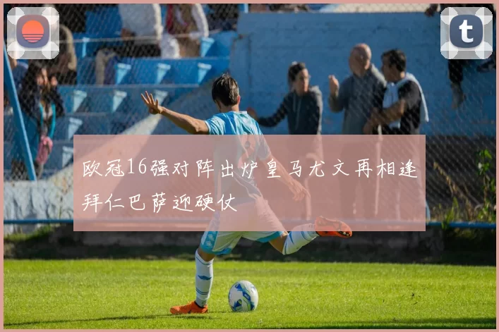 欧冠16强对阵出炉皇马尤文再相逢拜仁巴萨迎硬仗