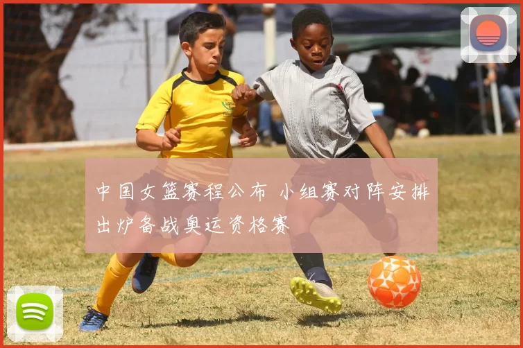 中国女篮赛程公布 小组赛对阵安排出炉备战奥运资格赛