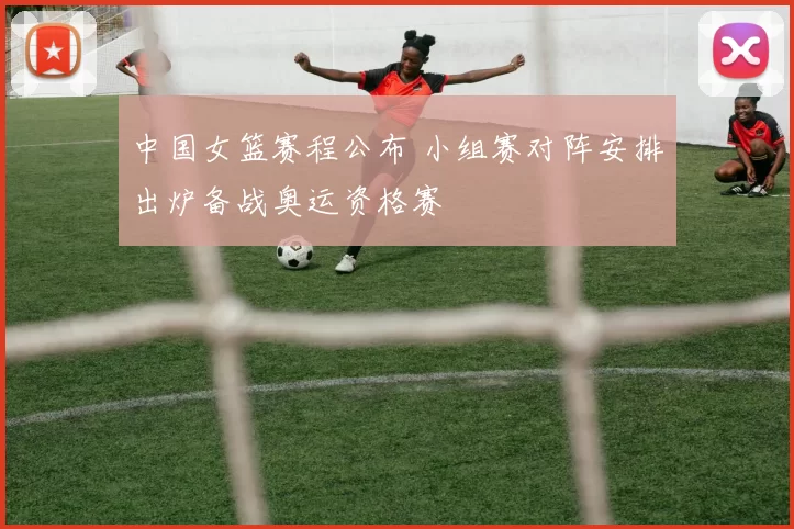 中国女篮赛程公布 小组赛对阵安排出炉备战奥运资格赛