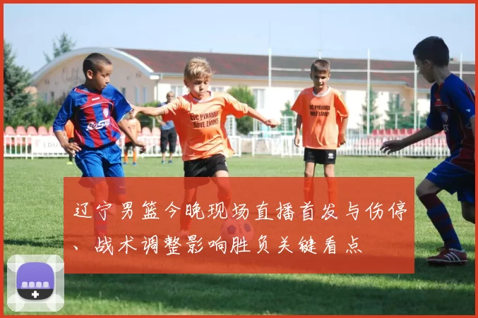 辽宁男篮今晚现场直播首发与伤停、战术调整影响胜负关键看点