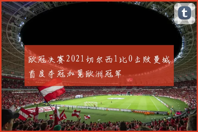 欧冠决赛2021切尔西1比0击败曼城首度夺冠加冕欧洲冠军