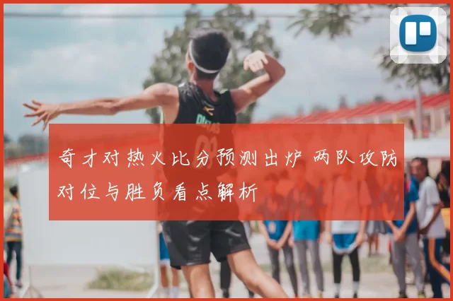 奇才对热火比分预测出炉 两队攻防对位与胜负看点解析