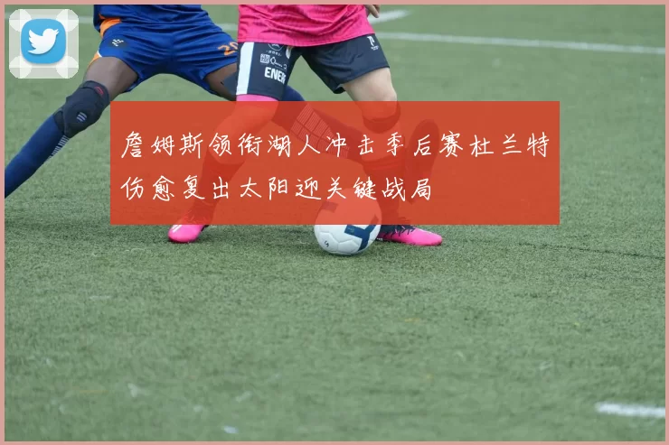 詹姆斯领衔湖人冲击季后赛杜兰特伤愈复出太阳迎关键战局