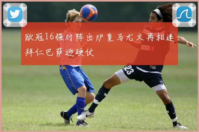 欧冠16强对阵出炉皇马尤文再相逢拜仁巴萨迎硬仗