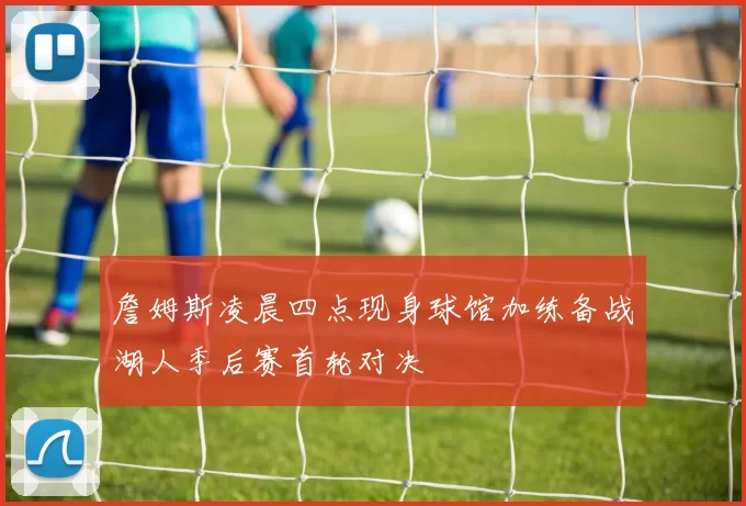 詹姆斯凌晨四点现身球馆加练备战湖人季后赛首轮对决