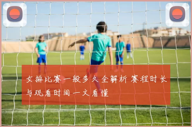 女排比赛一般多久全解析 赛程时长与观看时间一文看懂