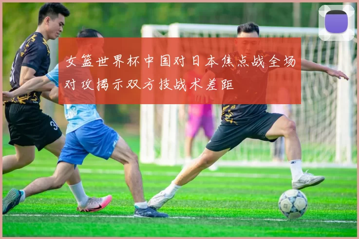 女篮世界杯中国对日本焦点战全场对攻揭示双方技战术差距