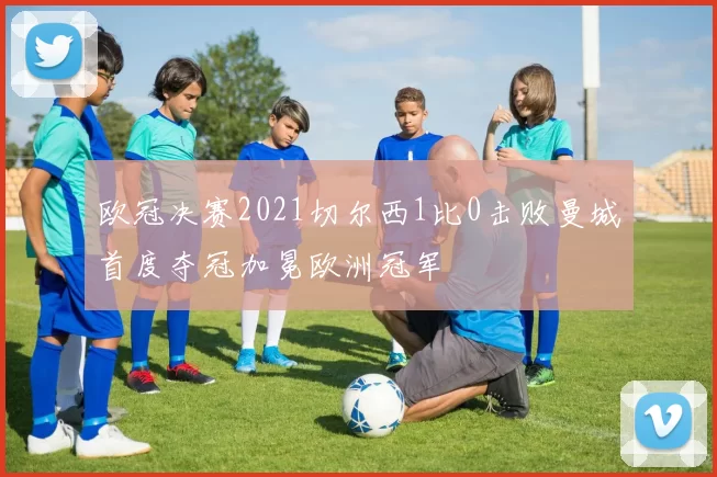 欧冠决赛2021切尔西1比0击败曼城首度夺冠加冕欧洲冠军