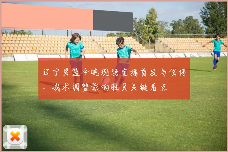 辽宁男篮今晚现场直播首发与伤停、战术调整影响胜负关键看点