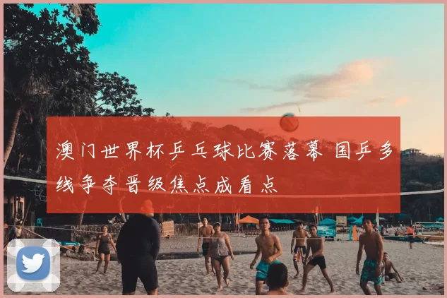 澳门世界杯乒乓球比赛落幕 国乒多线争夺晋级焦点成看点