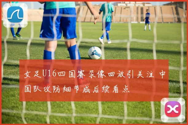 女足U16四国赛录像回放引关注 中国队攻防细节成后续看点