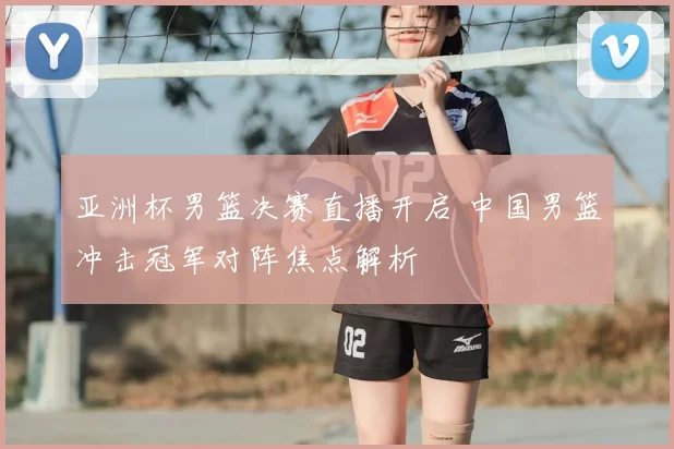 亚洲杯男篮决赛直播开启 中国男篮冲击冠军对阵焦点解析