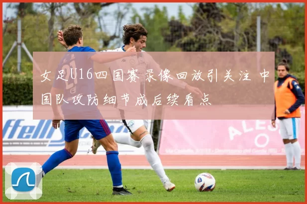 女足U16四国赛录像回放引关注 中国队攻防细节成后续看点