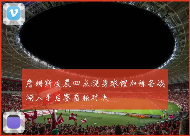 詹姆斯凌晨四点现身球馆加练备战湖人季后赛首轮对决