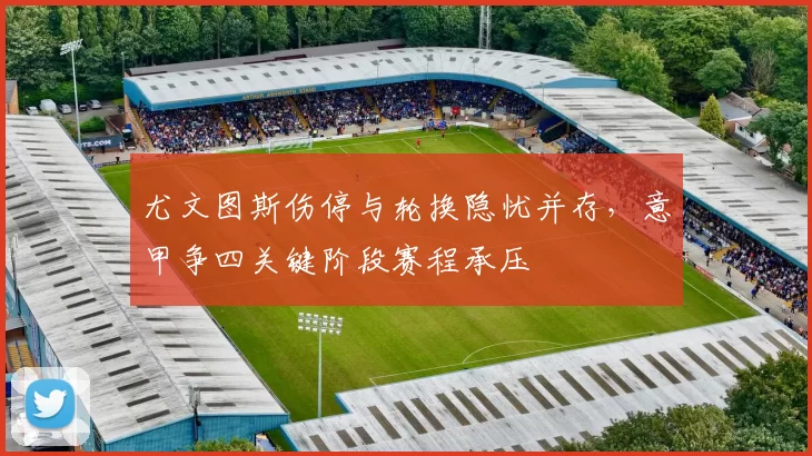 尤文图斯伤停与轮换隐忧并存，意甲争四关键阶段赛程承压