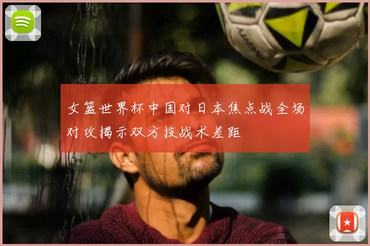 女篮世界杯中国对日本焦点战全场对攻揭示双方技战术差距