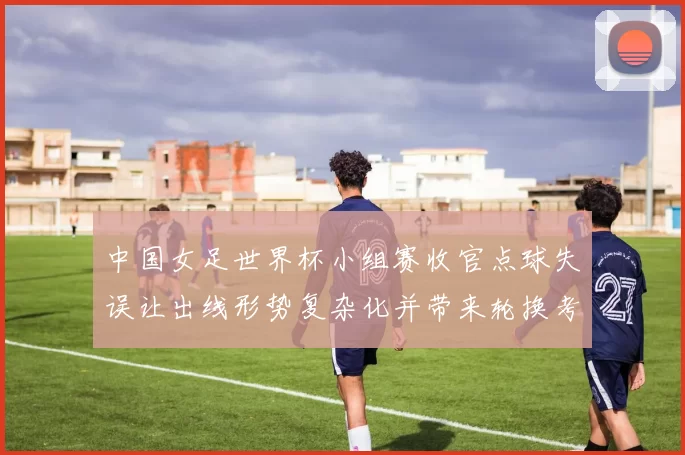 中国女足世界杯小组赛收官点球失误让出线形势复杂化并带来轮换考验