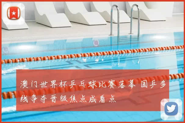 澳门世界杯乒乓球比赛落幕 国乒多线争夺晋级焦点成看点