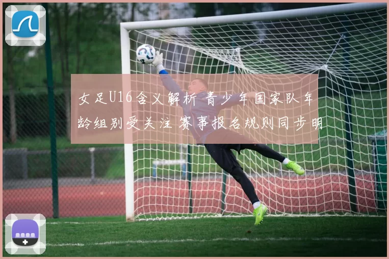 女足U16含义解析 青少年国家队年龄组别受关注 赛事报名规则同步明确