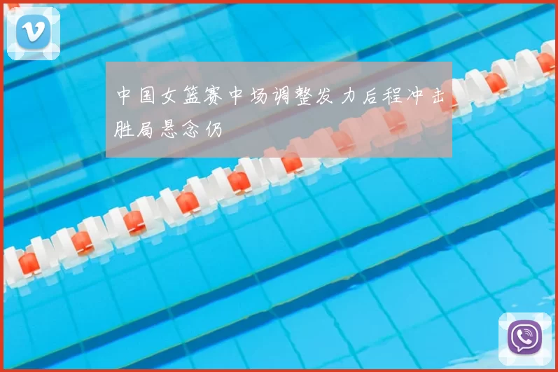 中国女篮赛中场调整发力后程冲击胜局悬念仍