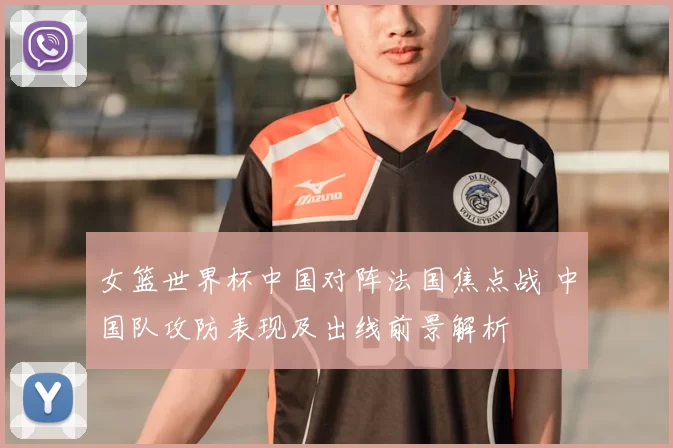 女篮世界杯中国对阵法国焦点战 中国队攻防表现及出线前景解析