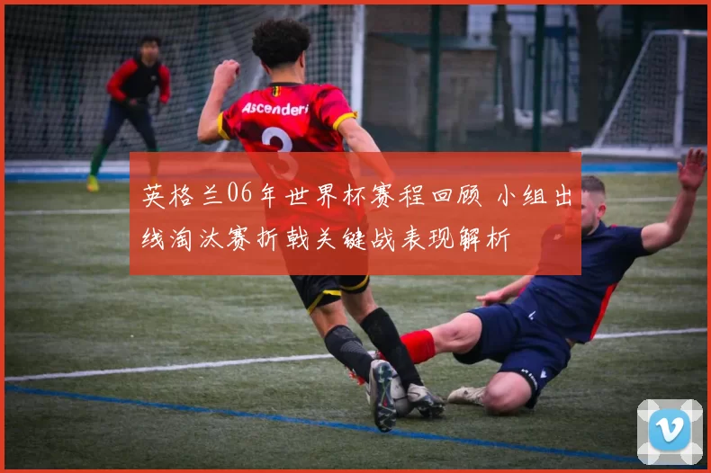 英格兰06年世界杯赛程回顾 小组出线淘汰赛折戟关键战表现解析