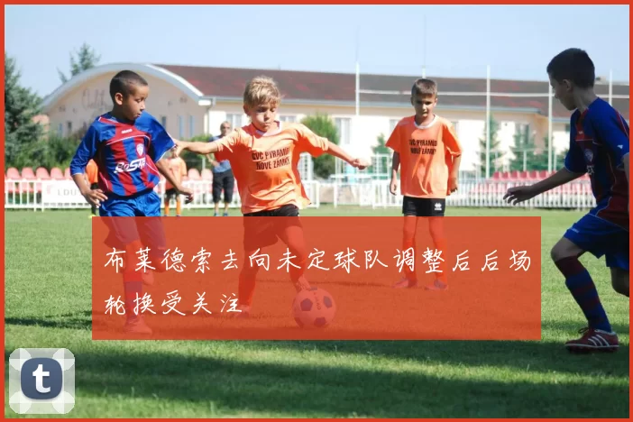 布莱德索去向未定球队调整后后场轮换受关注