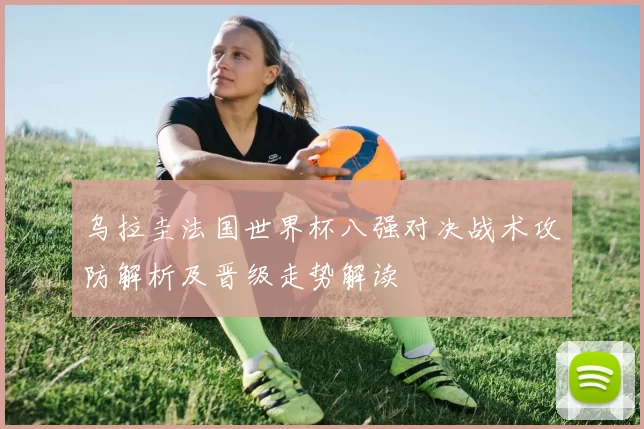 乌拉圭法国世界杯八强对决战术攻防解析及晋级走势解读