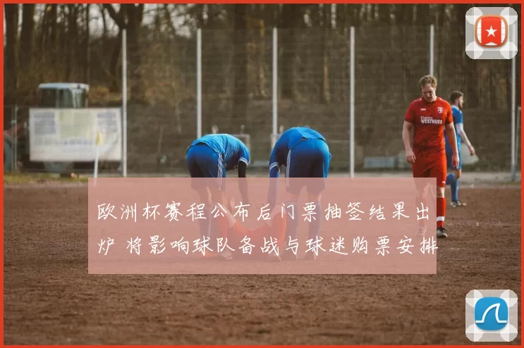 欧洲杯赛程公布后门票抽签结果出炉 将影响球队备战与球迷购票安排